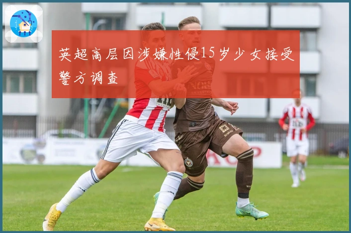 英超高层因涉嫌性侵15岁少女接受警方调查