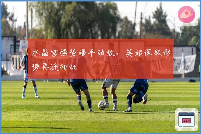 水晶宫强势逼平劲敌，英超保级形势再迎转机