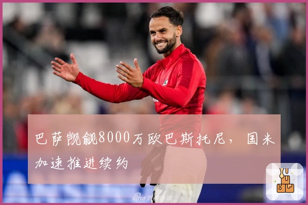 巴萨觊觎8000万欧巴斯托尼，国米加速推进续约