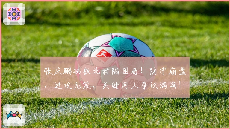 张庆鹏执教北控陷困局！防守崩盘，进攻无策，关键用人争议满满！