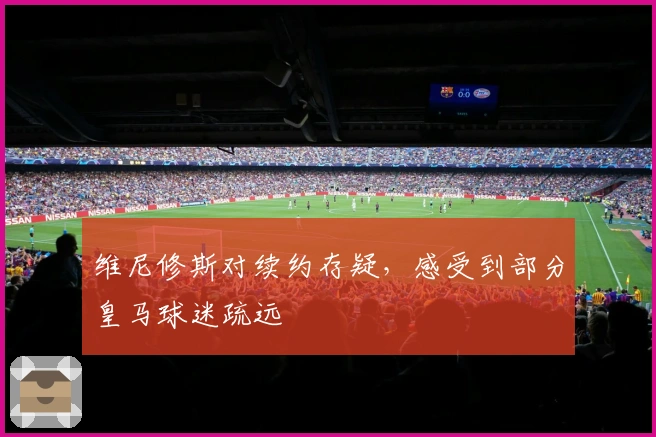 维尼修斯对续约存疑，感受到部分皇马球迷疏远