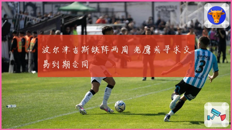 波尔津吉斯缺阵两周 老鹰或寻求交易到期合同